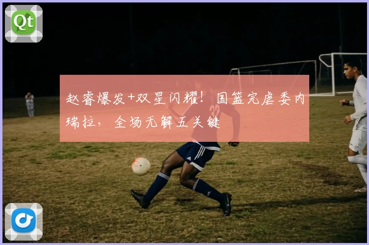 赵睿爆发+双星闪耀!国篮完虐委内瑞拉,全场无解五关键