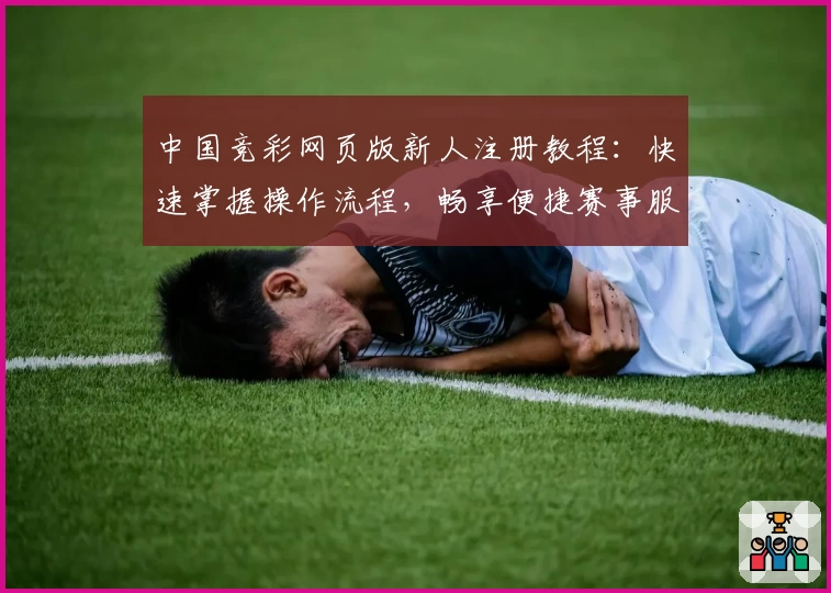 中国竞彩网页版新人注册教程：快速掌握操作流程，畅享便捷赛事服务