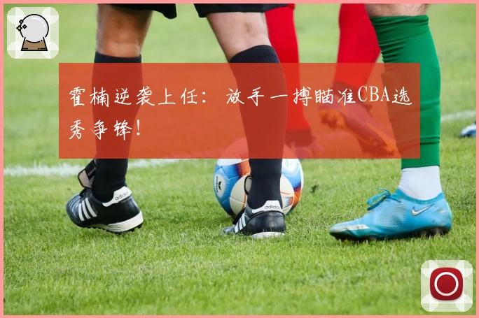 霍楠逆袭上任:放手一搏瞄准CBA选秀争锋!