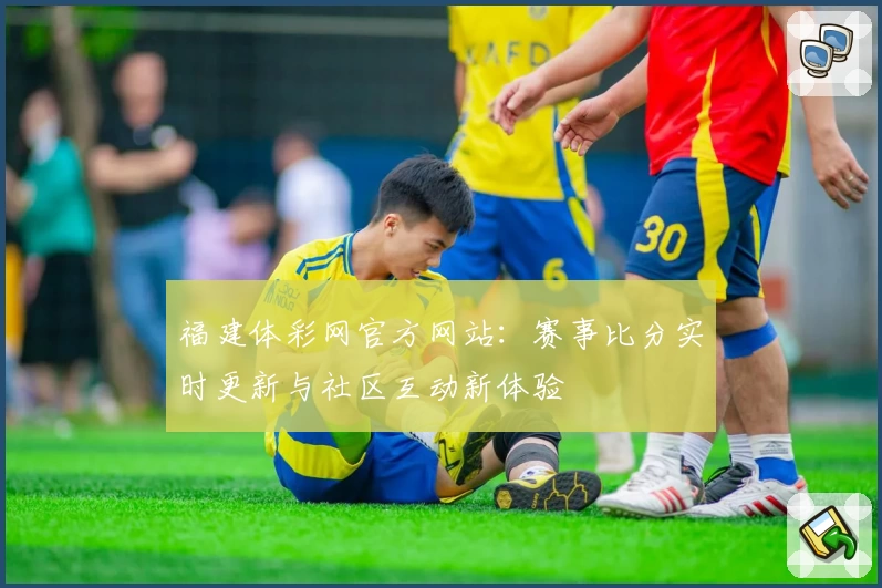 福建体彩网官方网站：赛事比分实时更新与社区互动新体验