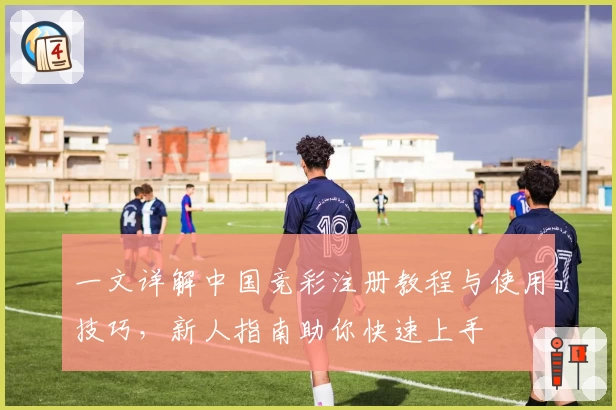 一文详解中国竞彩注册教程与使用技巧,新人指南助你快速上手