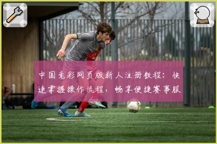中国竞彩网页版新人注册教程：快速掌握操作流程，畅享便捷赛事服务