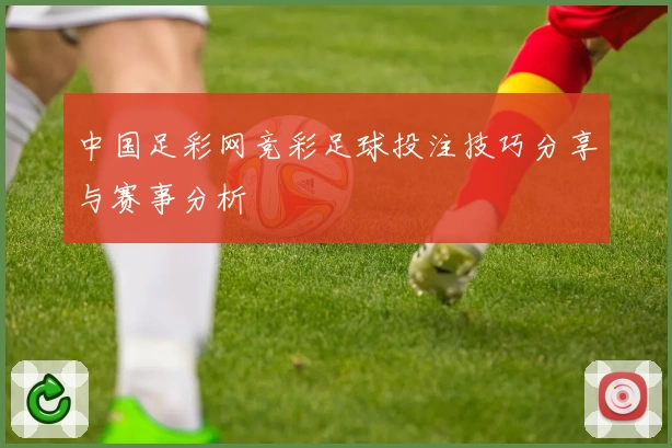 中国足彩网竞彩足球投注技巧分享与赛事分析