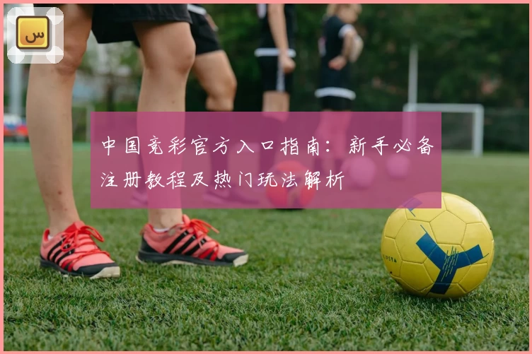 中国竞彩官方入口指南：新手必备注册教程及热门玩法解析