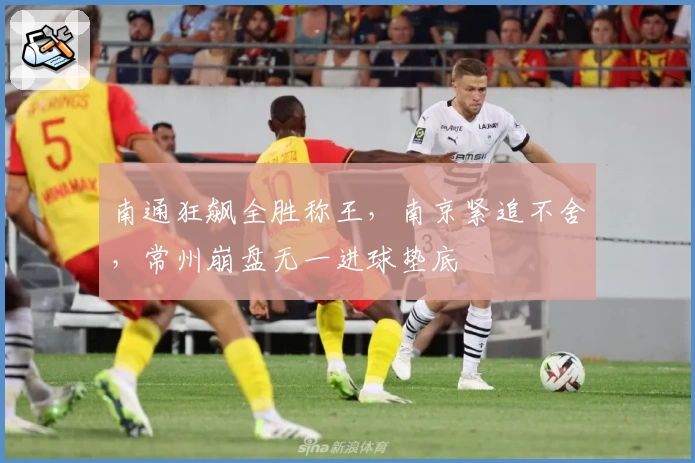 南通狂飙全胜称王,南京紧追不舍,常州崩盘无一进球垫底