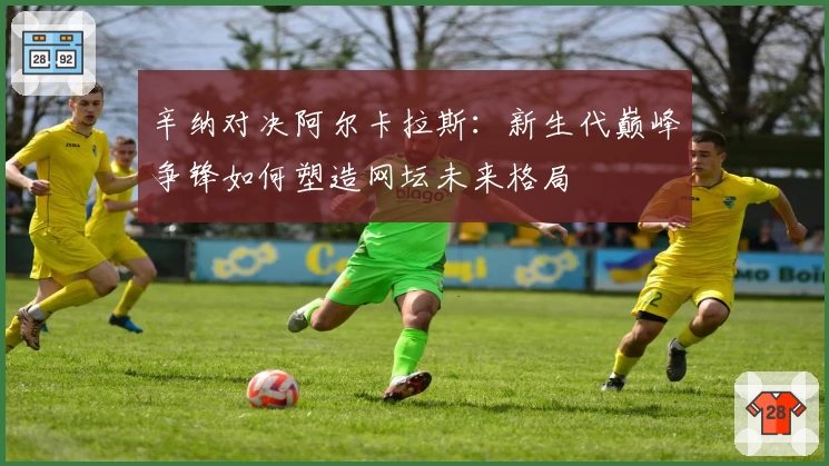 辛纳对决阿尔卡拉斯：新生代巅峰争锋如何塑造网坛未来格局