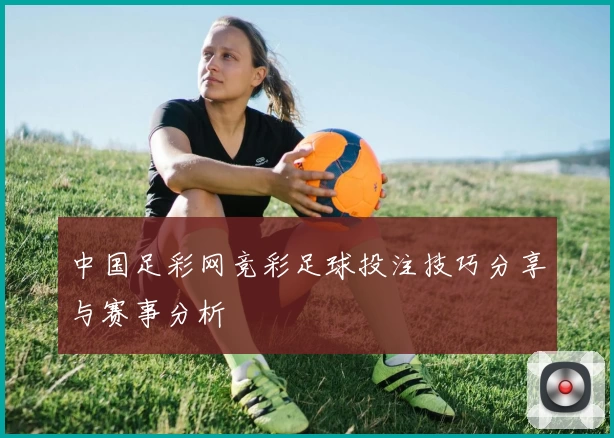 中国足彩网竞彩足球投注技巧分享与赛事分析