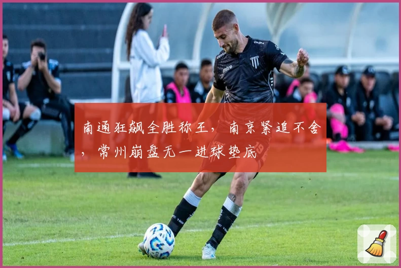 南通狂飙全胜称王，南京紧追不舍，常州崩盘无一进球垫底