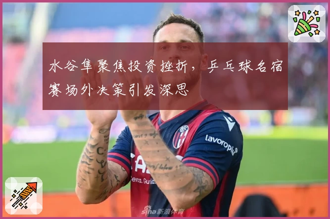 水谷隼聚焦投资挫折，乒乓球名宿赛场外决策引发深思