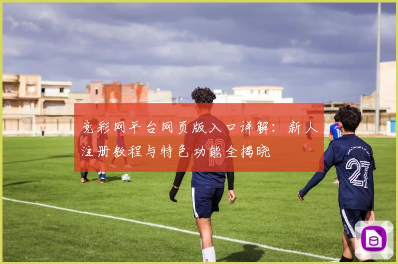 竞彩网平台网页版入口详解:新人注册教程与特色功能全揭晓
