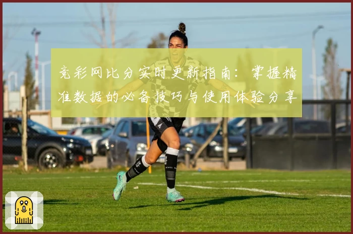 竞彩网比分实时更新指南：掌握精准数据的必备技巧与使用体验分享