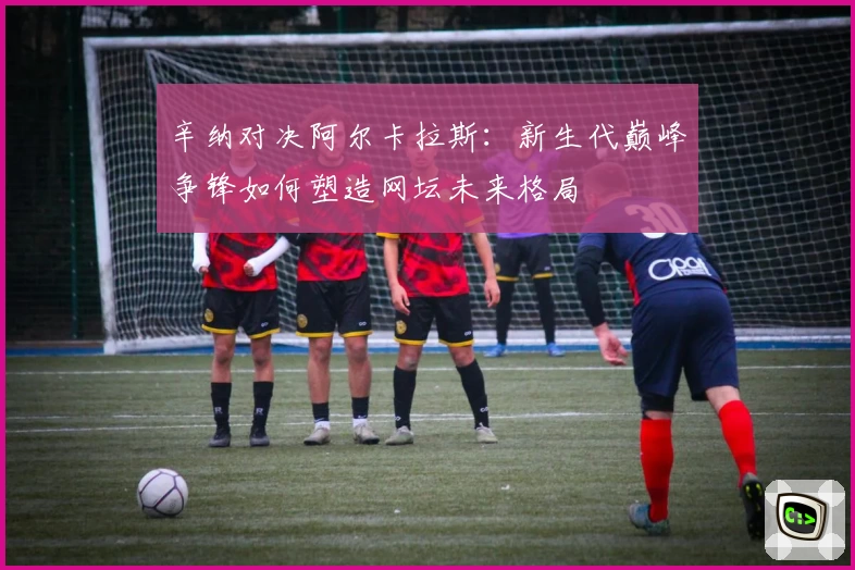 辛纳对决阿尔卡拉斯:新生代巅峰争锋如何塑造网坛未来格局